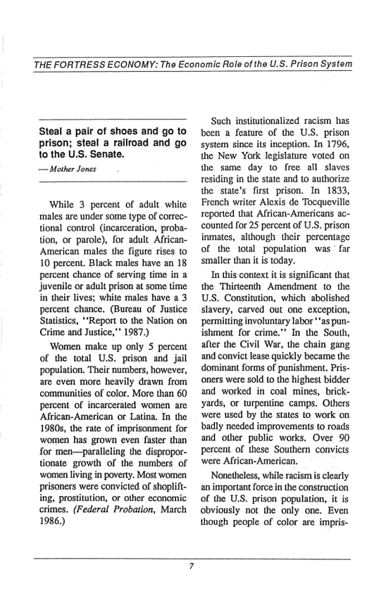 THE FORTRESS ECONOMY: The Economic Role of the U.S. Prison System  Steal a pair of shoes and go to prison; steal a railroad and go 1o the U.S. Senate.  — Mother Jones  While 3 percent of adult white ‘males are under some type of correc- tional control (incarceration, proba- tion, or parole), for adult African- American males the figure rises t0 10 percent. Black males have an 18 percent chance of serving time in a juvenile o adult prison at some time in their lives; white males have a 3 percent chance, (Bureau of Justice Statitics, *“Report to the Nation on Crime and Justice," 1987.)  Women make up only 5 percent of the total U.S. prison and jail population. Their numbers, however, are even more heavily drawn from communities of color. More than 60 percent of incarcerated women are Alfrican-American or Latina. In the 1980s, the rate of imprisonment for women has grown even faster than for men—paralleling the dispropor- tionate growth of the numbers of ‘women living in poverty. Most women prisoners were convicted of shoplift- ing, prostitution, or other economic crimes. (Federal Probation, March 1986.)  Such institationalized racism has been a feature of the U.S. prison system since its inception. In 1796, the New York legislature voted on the same day 10 free all slaves residing in the state and to authorize: the state’s fist prison. In 1833, French writer Alexis de Tocqueville reported that African-Americans ac- counted for 25 percent of U.S. prison inmates, although their percentage of the total population was ’ far smaller than it s today.  In this context it is significant that the Thirteenth Amendment 10 the US. Constitution, which abolished slavery, carved out one exception, permilting involuntary labor *‘as pun- ishment for crime.” In the South, after the Civil War, the chain gang and convict lease quickly became the dominant forms of punishment, Pris- oners were sold (0 the highest bidder and worked in coal mines, brick- yards, or wrpentine camps. Others were used by the states to work on badly needed improvements to roads and other public works. Over 90 percent of these Southern convics were African-American.  Nonetheless, while racismis clearly an important force in the construction of the U.S. prison population, it is obviously not the only one. Even though people of color are impris-  
